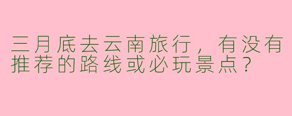 三月底去云南旅行，有没有推荐的路线或必玩景点？