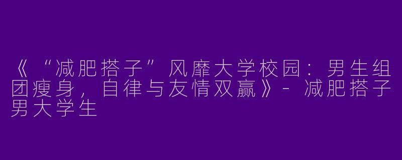 《“减肥搭子”风靡大学校园：男生组团瘦身，自律与友情双赢》-减肥搭子男大学生