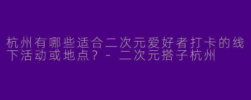 杭州有哪些适合二次元爱好者打卡的线下活动或地点？-二次元搭子杭州