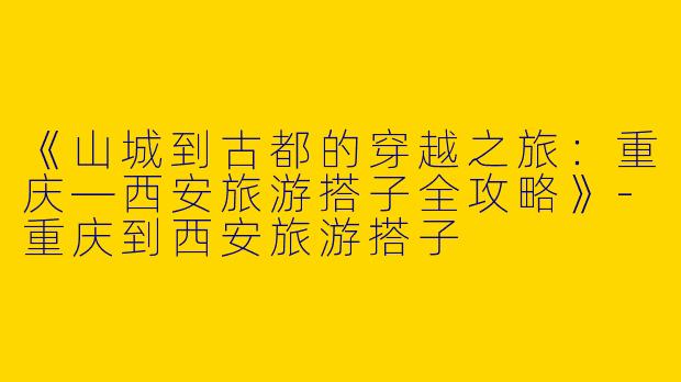 《山城到古都的穿越之旅：重庆—西安旅游搭子全攻略》-重庆到西安旅游搭子