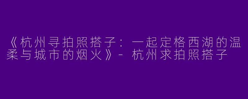 《杭州寻拍照搭子：一起定格西湖的温柔与城市的烟火》-杭州求拍照搭子
