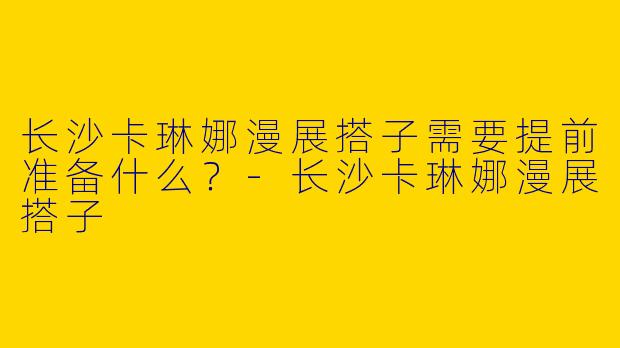 长沙卡琳娜漫展搭子需要提前准备什么？-长沙卡琳娜漫展搭子