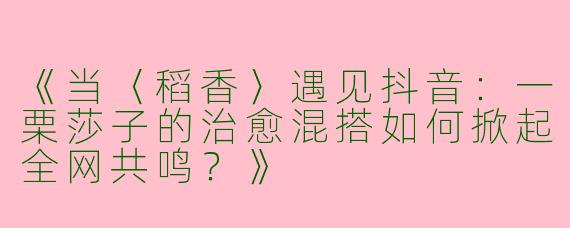 《当〈稻香〉遇见抖音：一栗莎子的治愈混搭如何掀起全网共鸣？》