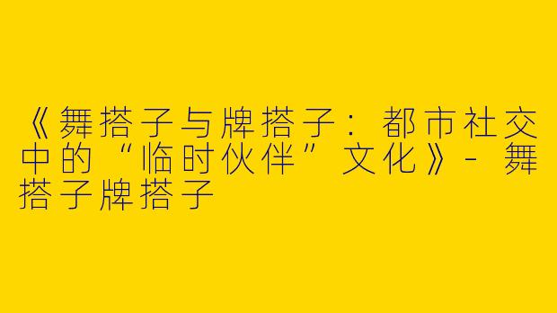《舞搭子与牌搭子：都市社交中的“临时伙伴”文化》-舞搭子牌搭子