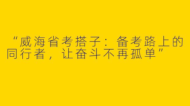 “威海省考搭子：备考路上的同行者，让奋斗不再孤单”