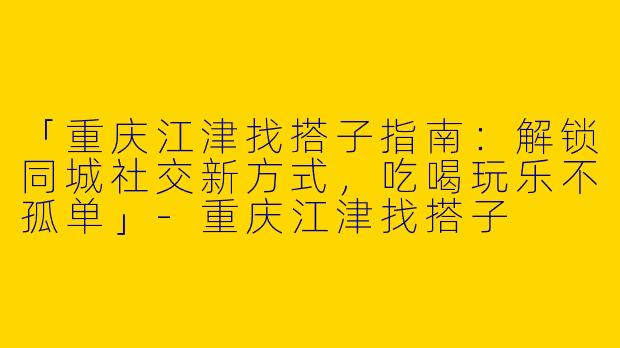 「重庆江津找搭子指南：解锁同城社交新方式，吃喝玩乐不孤单」-重庆江津找搭子