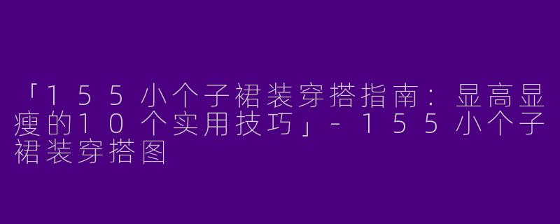 「155小个子裙装穿搭指南：显高显瘦的10个实用技巧」-155小个子裙装穿搭图
