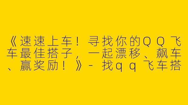 《速速上车！寻找你的QQ飞车最佳搭子，一起漂移、飙车、赢奖励！》-找qq飞车搭子