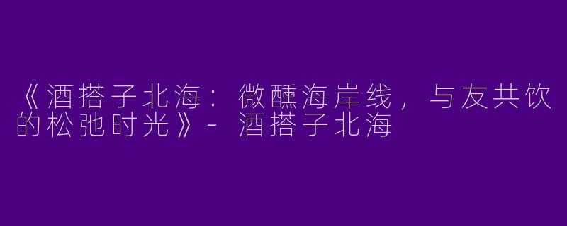 《酒搭子北海：微醺海岸线，与友共饮的松弛时光》-酒搭子北海