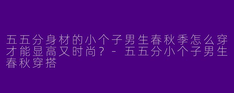 五五分身材的小个子男生春秋季怎么穿才能显高又时尚？-五五分小个子男生春秋穿搭
