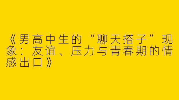 《男高中生的“聊天搭子”现象：友谊、压力与青春期的情感出口》