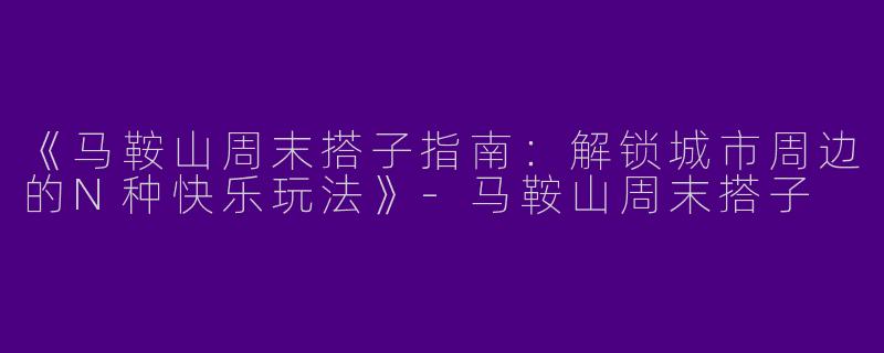 《马鞍山周末搭子指南：解锁城市周边的N种快乐玩法》-马鞍山周末搭子