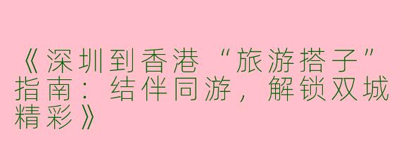 《深圳到香港“旅游搭子”指南：结伴同游，解锁双城精彩》