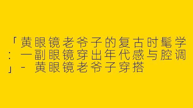 「黄眼镜老爷子的复古时髦学：一副眼镜穿出年代感与腔调」