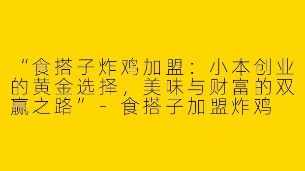 “食搭子炸鸡加盟：小本创业的黄金选择，美味与财富的双赢之路”-食搭子加盟炸鸡