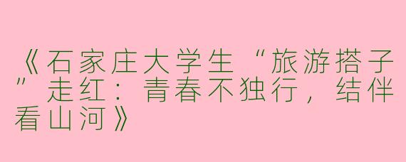 《石家庄大学生“旅游搭子”走红：青春不独行，结伴看山河》