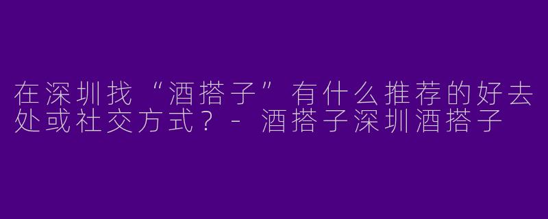 在深圳找“酒搭子”有什么推荐的好去处或社交方式？-酒搭子深圳酒搭子