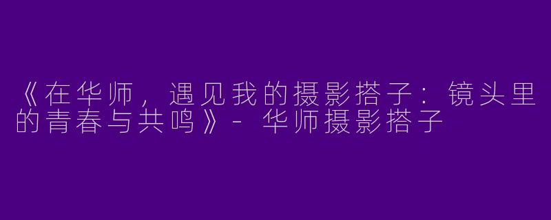 《在华师，遇见我的摄影搭子：镜头里的青春与共鸣》-华师摄影搭子