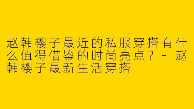 赵韩樱子最近的私服穿搭有什么值得借鉴的时尚亮点？-赵韩樱子最新生活穿搭