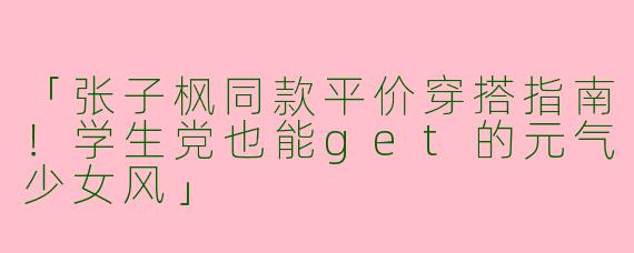「张子枫同款平价穿搭指南！学生党也能get的元气少女风」