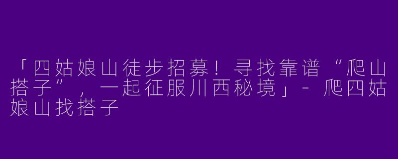 「四姑娘山徒步招募！寻找靠谱“爬山搭子”，一起征服川西秘境」-爬四姑娘山找搭子