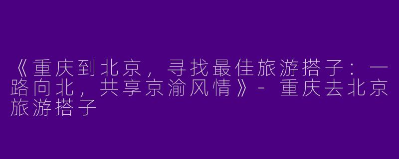 《重庆到北京，寻找最佳旅游搭子：一路向北，共享京渝风情》-重庆去北京旅游搭子