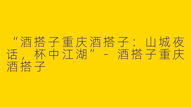 “酒搭子重庆酒搭子：山城夜话，杯中江湖”-酒搭子重庆酒搭子