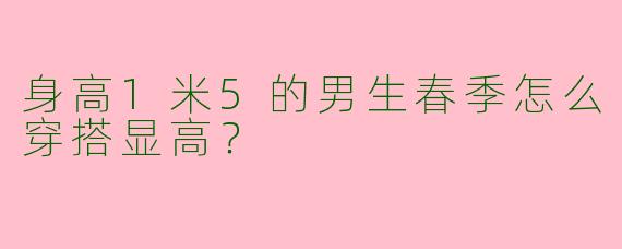 身高1米5的男生春季怎么穿搭显高？