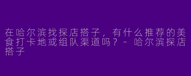 在哈尔滨找探店搭子，有什么推荐的美食打卡地或组队渠道吗？-哈尔滨探店搭子