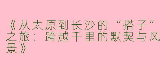 《从太原到长沙的“搭子”之旅：跨越千里的默契与风景》