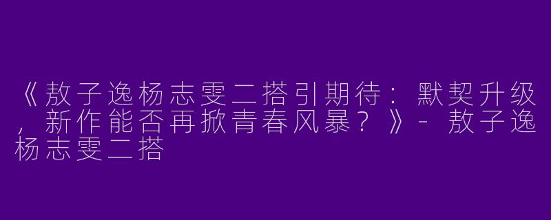 《敖子逸杨志雯二搭引期待：默契升级，新作能否再掀青春风暴？》-敖子逸杨志雯二搭