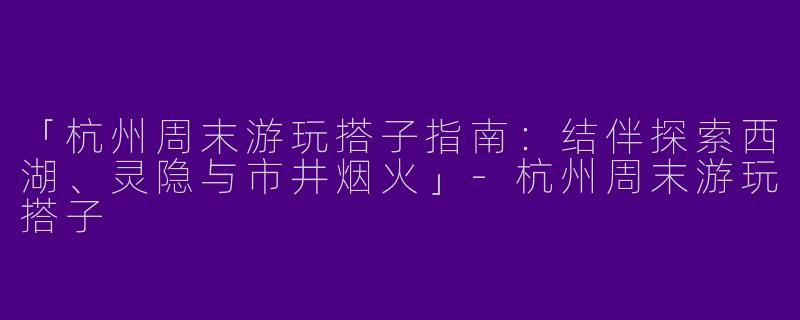 「杭州周末游玩搭子指南：结伴探索西湖、灵隐与市井烟火」-杭州周末游玩搭子