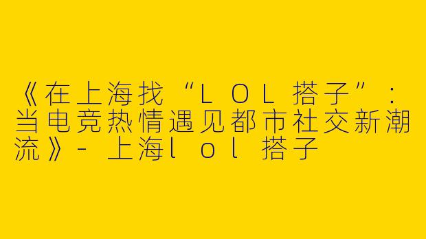 《在上海找“LOL搭子”：当电竞热情遇见都市社交新潮流》-上海lol搭子
