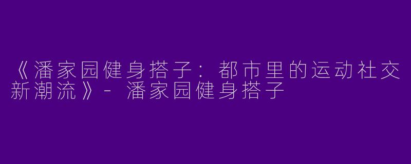 《潘家园健身搭子：都市里的运动社交新潮流》-潘家园健身搭子