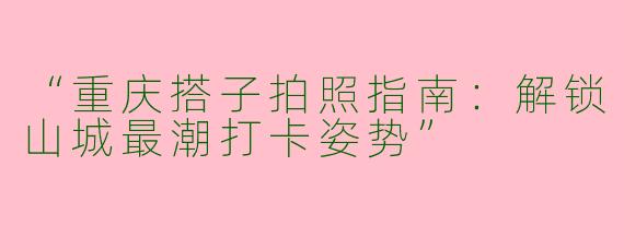 “重庆搭子拍照指南：解锁山城最潮打卡姿势”