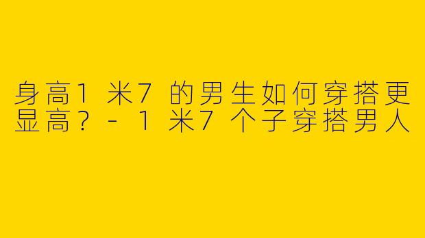 身高1米7的男生如何穿搭更显高？-1米7个子穿搭男人