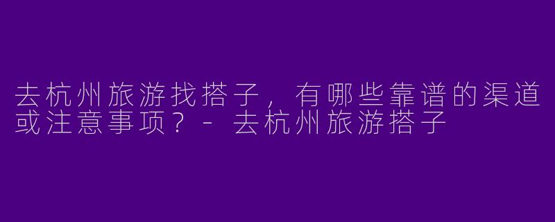 去杭州旅游找搭子，有哪些靠谱的渠道或注意事项？-去杭州旅游搭子