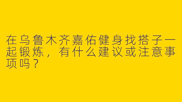 在乌鲁木齐嘉佑健身找搭子一起锻炼，有什么建议或注意事项吗？