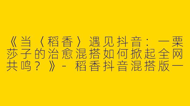 《当〈稻香〉遇见抖音：一栗莎子的治愈混搭如何掀起全网共鸣？》-稻香抖音混搭版一栗莎子