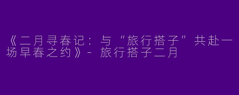 《二月寻春记：与“旅行搭子”共赴一场早春之约》-旅行搭子二月