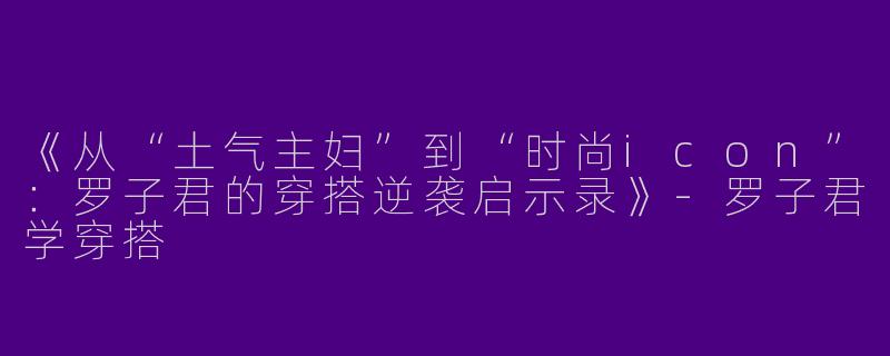 《从“土气主妇”到“时尚icon”：罗子君的穿搭逆袭启示录》-罗子君学穿搭