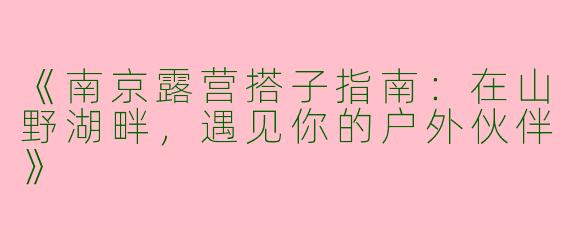 《南京露营搭子指南：在山野湖畔，遇见你的户外伙伴》