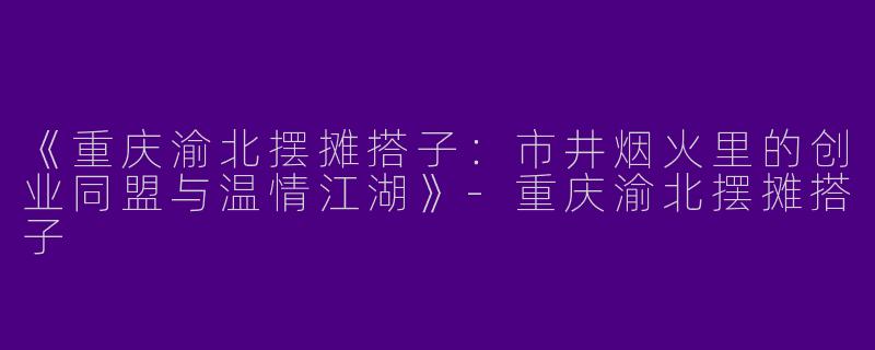 《重庆渝北摆摊搭子：市井烟火里的创业同盟与温情江湖》-重庆渝北摆摊搭子