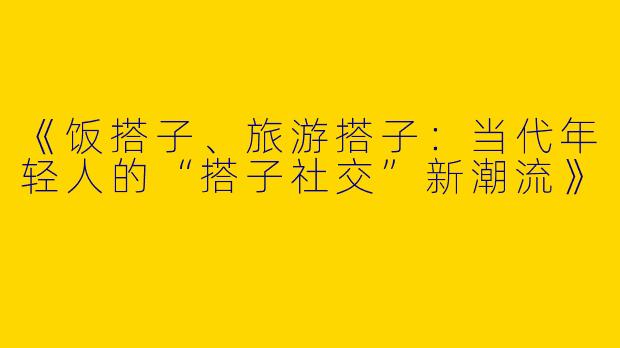 《饭搭子、旅游搭子：当代年轻人的“搭子社交”新潮流》