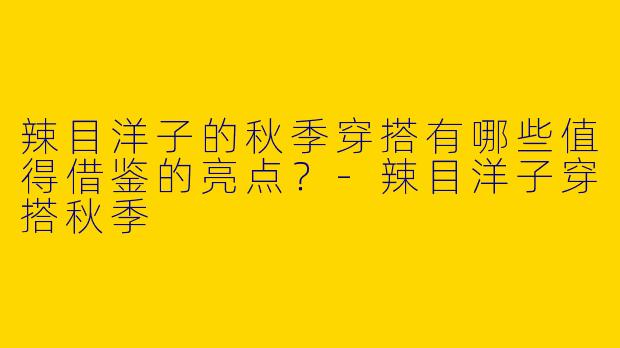 辣目洋子的秋季穿搭有哪些值得借鉴的亮点？-辣目洋子穿搭秋季