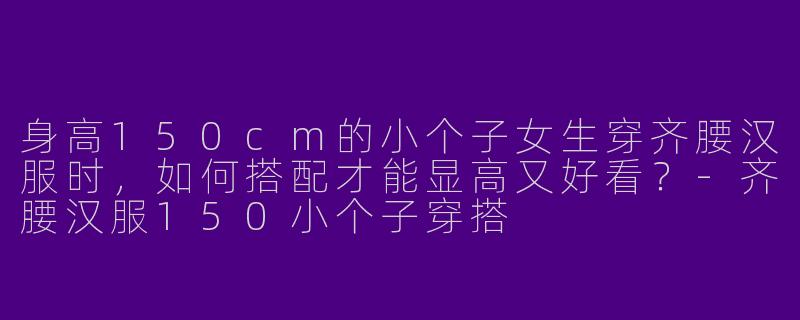 身高150cm的小个子女生穿齐腰汉服时，如何搭配才能显高又好看？-齐腰汉服150小个子穿搭