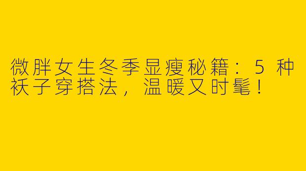 微胖女生冬季显瘦秘籍：5种袄子穿搭法，温暖又时髦！