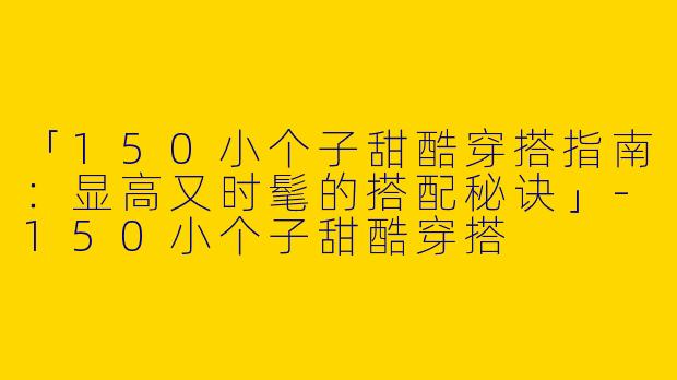 「150小个子甜酷穿搭指南：显高又时髦的搭配秘诀」-150小个子甜酷穿搭