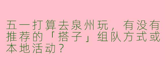 五一打算去泉州玩，有没有推荐的「搭子」组队方式或本地活动？
