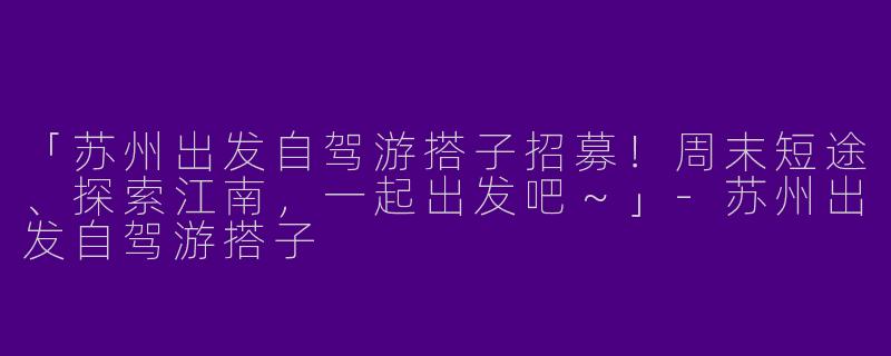 「苏州出发自驾游搭子招募！周末短途、探索江南，一起出发吧～」-苏州出发自驾游搭子